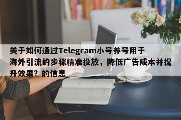 关于如何通过Telegram小号养号用于海外引流的步骤精准投放，降低广告成本并提升效果？的信息