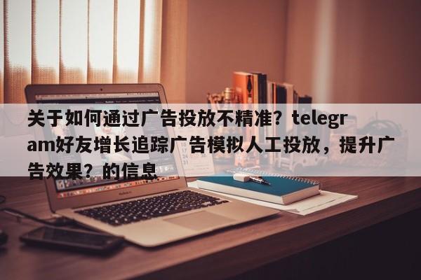 关于如何通过广告投放不精准？telegram好友增长追踪广告模拟人工投放，提升广告效果？的信息