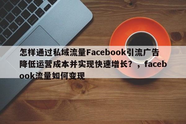 怎样通过私域流量Facebook引流广告降低运营成本并实现快速增长？，facebook流量如何变现