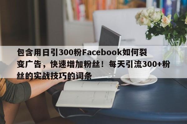 包含用日引300粉Facebook如何裂变广告，快速增加粉丝！每天引流300+粉丝的实战技巧的词条
