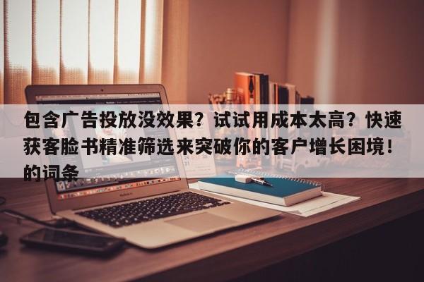 包含广告投放没效果？试试用成本太高？快速获客脸书精准筛选来突破你的客户增长困境！的词条