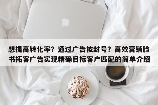 想提高转化率？通过广告被封号？高效营销脸书拓客广告实现精确目标客户匹配的简单介绍