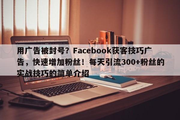 用广告被封号？Facebook获客技巧广告，快速增加粉丝！每天引流300+粉丝的实战技巧的简单介绍