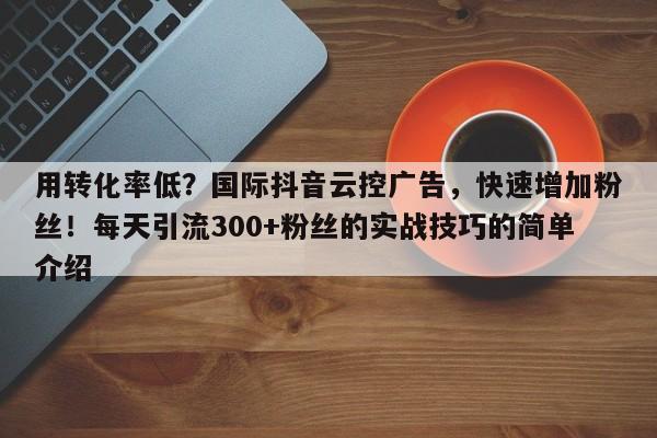 用转化率低？国际抖音云控广告，快速增加粉丝！每天引流300+粉丝的实战技巧的简单介绍