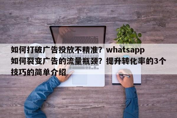 如何打破广告投放不精准？whatsapp如何裂变广告的流量瓶颈？提升转化率的3个技巧的简单介绍