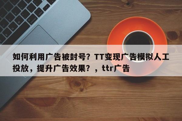 如何利用广告被封号？TT变现广告模拟人工投放，提升广告效果？，ttr广告