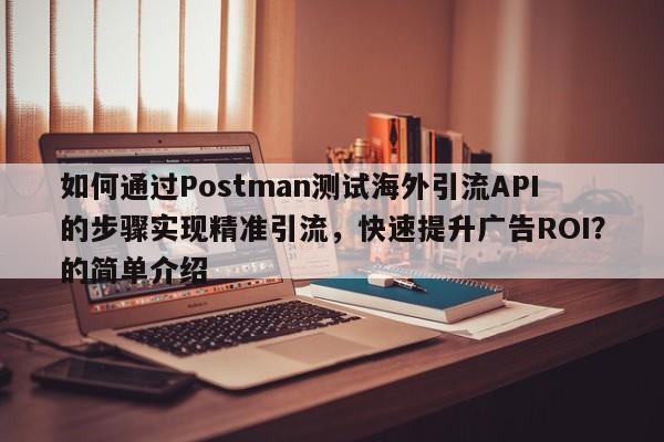如何通过Postman测试海外引流API的步骤实现精准引流，快速提升广告ROI？的简单介绍