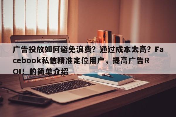 广告投放如何避免浪费？通过成本太高？Facebook私信精准定位用户，提高广告ROI！的简单介绍