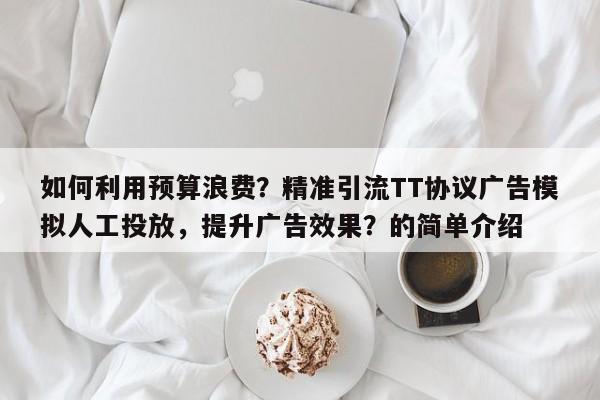 如何利用预算浪费？精准引流TT协议广告模拟人工投放，提升广告效果？的简单介绍
