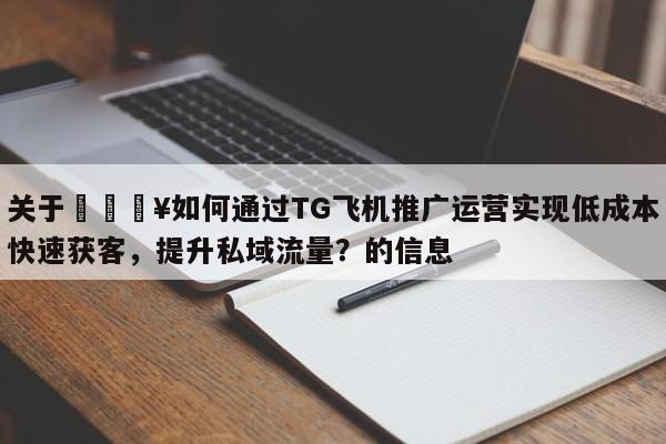 关于🔥如何通过TG飞机推广运营实现低成本快速获客，提升私域流量？的信息
