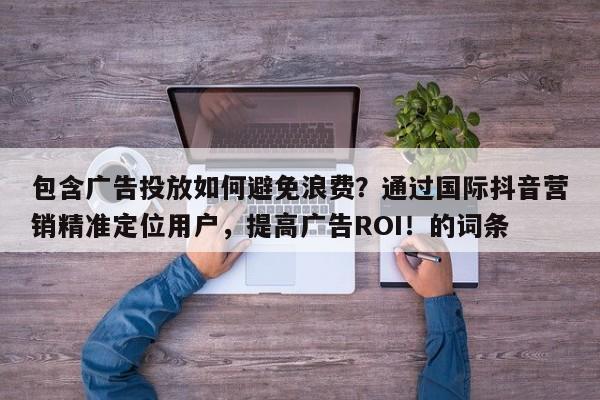 包含广告投放如何避免浪费？通过国际抖音营销精准定位用户，提高广告ROI！的词条