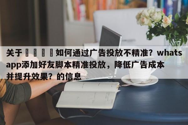 关于📌如何通过广告投放不精准？whatsapp添加好友脚本精准投放，降低广告成本并提升效果？的信息