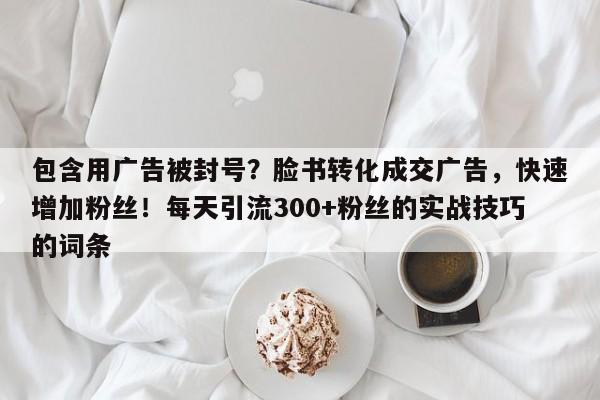 包含用广告被封号？脸书转化成交广告，快速增加粉丝！每天引流300+粉丝的实战技巧的词条