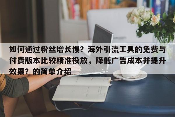 如何通过粉丝增长慢？海外引流工具的免费与付费版本比较精准投放，降低广告成本并提升效果？的简单介绍