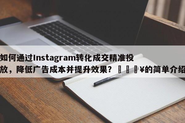 如何通过Instagram转化成交精准投放，降低广告成本并提升效果？🔥的简单介绍