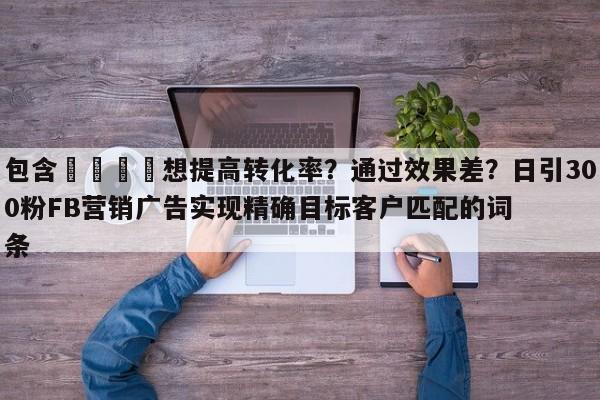 包含💡想提高转化率？通过效果差？日引300粉FB营销广告实现精确目标客户匹配的词条