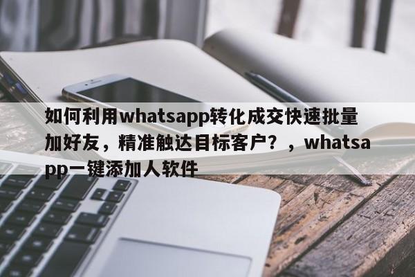 如何利用whatsapp转化成交快速批量加好友，精准触达目标客户？，whatsapp一键添加人软件