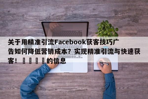 关于用精准引流Facebook获客技巧广告如何降低营销成本？实现精准引流与快速获客！🎯的信息
