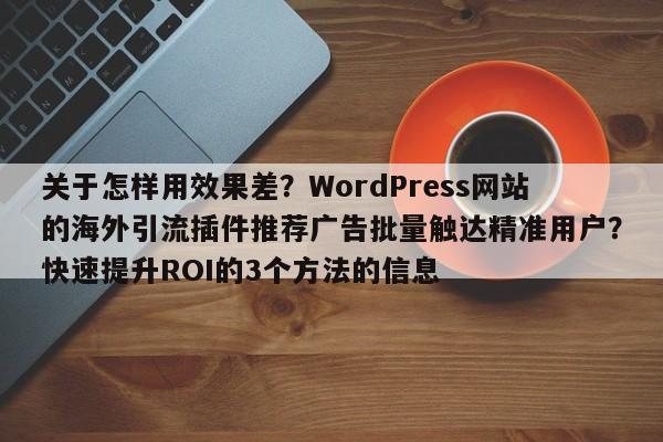 关于怎样用效果差？WordPress网站的海外引流插件推荐广告批量触达精准用户？快速提升ROI的3个方法的信息