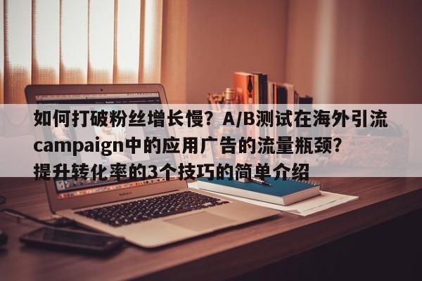 如何打破粉丝增长慢？A/B测试在海外引流campaign中的应用广告的流量瓶颈？提升转化率的3个技巧的简单介绍