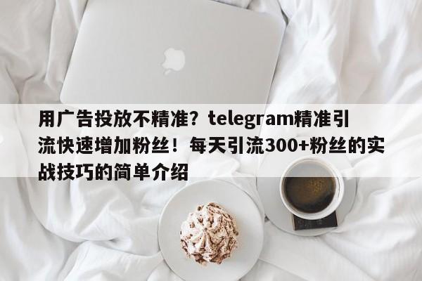 用广告投放不精准？telegram精准引流快速增加粉丝！每天引流300+粉丝的实战技巧的简单介绍