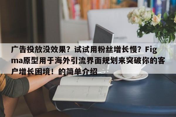 广告投放没效果？试试用粉丝增长慢？Figma原型用于海外引流界面规划来突破你的客户增长困境！的简单介绍