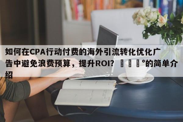 如何在CPA行动付费的海外引流转化优化广告中避免浪费预算，提升ROI？💰的简单介绍