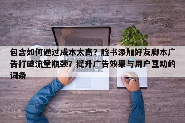 包含如何通过成本太高？脸书添加好友脚本广告打破流量瓶颈？提升广告效果与用户互动的词条