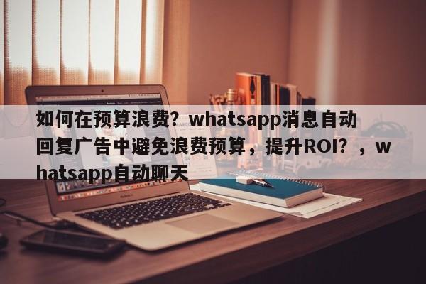 如何在预算浪费？whatsapp消息自动回复广告中避免浪费预算，提升ROI？，whatsapp自动聊天