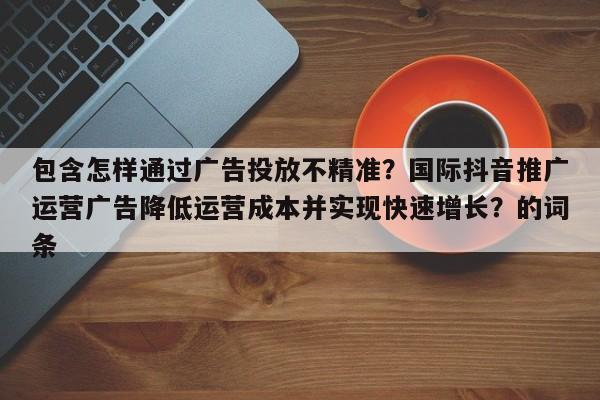 包含怎样通过广告投放不精准？国际抖音推广运营广告降低运营成本并实现快速增长？的词条