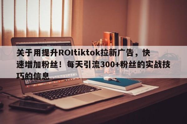 关于用提升ROItiktok拉新广告,快速增加粉丝!每天引流300+粉丝的实战技巧的信息