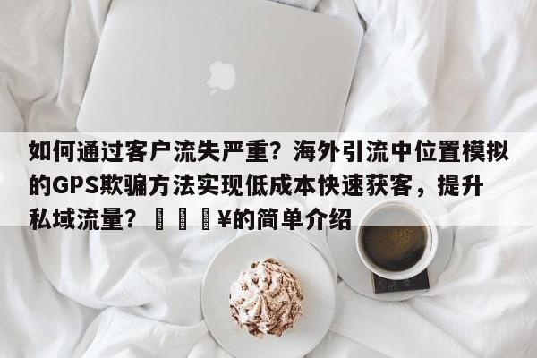 如何通过客户流失严重?海外引流中位置模拟的GPS欺骗方法实现低成本快速获客,提升私域流量?🔥的简单介绍
