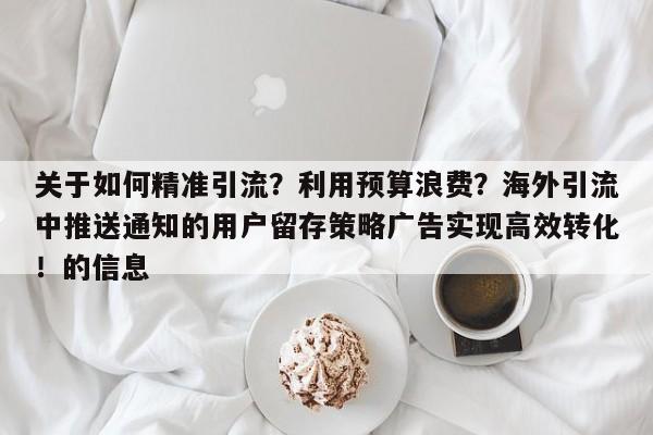 关于如何精准引流?利用预算浪费?海外引流中推送通知的用户留存策略广告实现高效转化!的信息