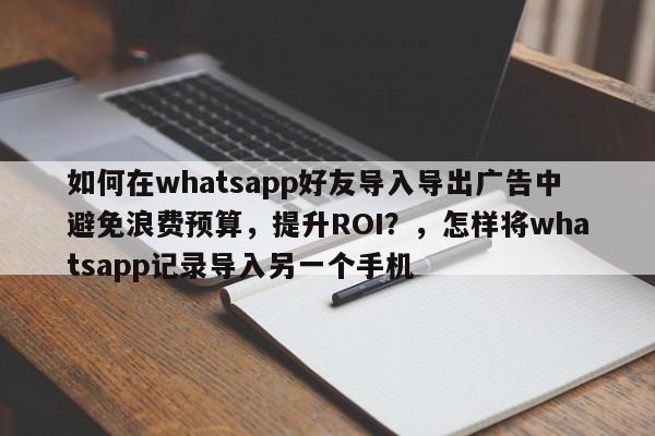 如何在whatsapp好友导入导出广告中避免浪费预算,提升ROI?,怎样将whatsapp记录导入另一个手机