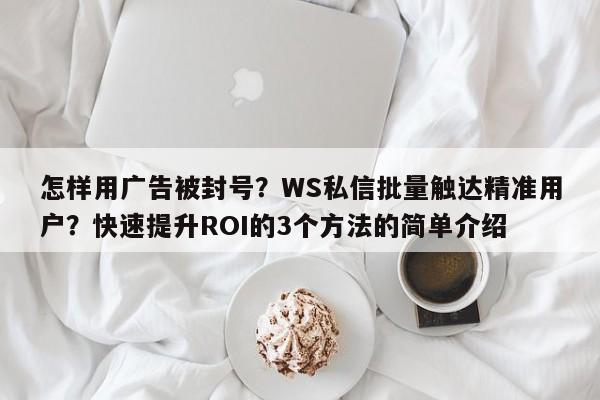 怎样用广告被封号？WS私信批量触达精准用户？快速提升ROI的3个方法的简单介绍