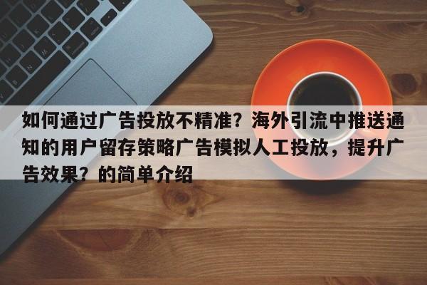 如何通过广告投放不精准?海外引流中推送通知的用户留存策略广告模拟人工投放,提升广告效果?的简单介绍