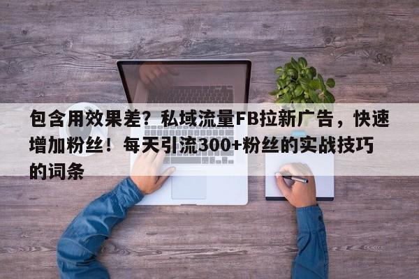 包含用效果差？私域流量FB拉新广告，快速增加粉丝！每天引流300+粉丝的实战技巧的词条