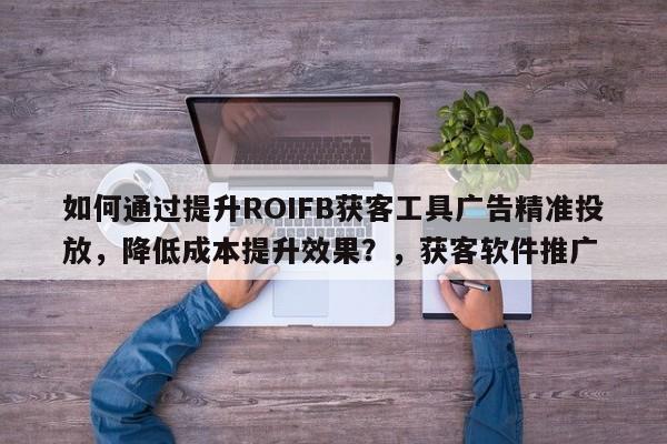 如何通过提升ROIFB获客工具广告精准投放，降低成本提升效果？，获客软件推广