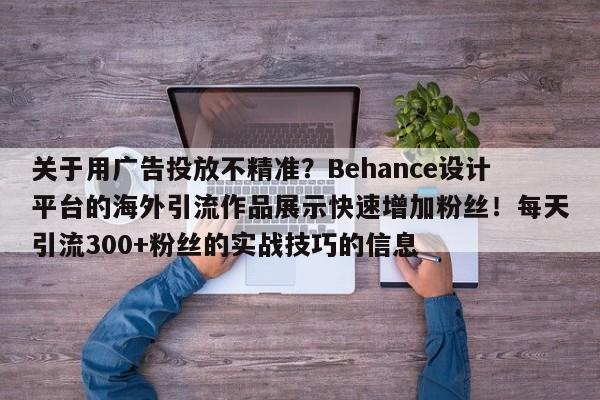 关于用广告投放不精准？Behance设计平台的海外引流作品展示快速增加粉丝！每天引流300+粉丝的实战技巧的信息
