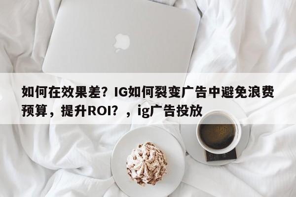 如何在效果差?IG如何裂变广告中避免浪费预算,提升ROI?,ig广告投放