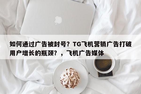 如何通过广告被封号?TG飞机营销广告打破用户增长的瓶颈?,飞机广告媒体