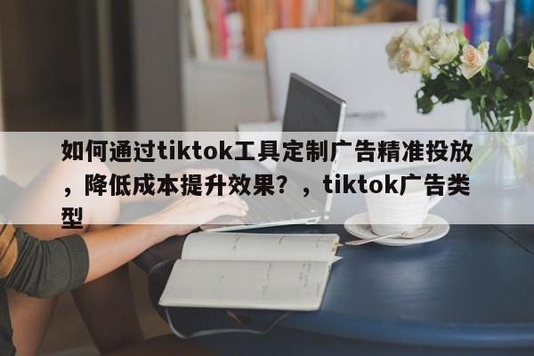 如何通过tiktok工具定制广告精准投放，降低成本提升效果？，tiktok广告类型