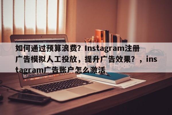 如何通过预算浪费？Instagram注册广告模拟人工投放，提升广告效果？，instagram广告账户怎么激活