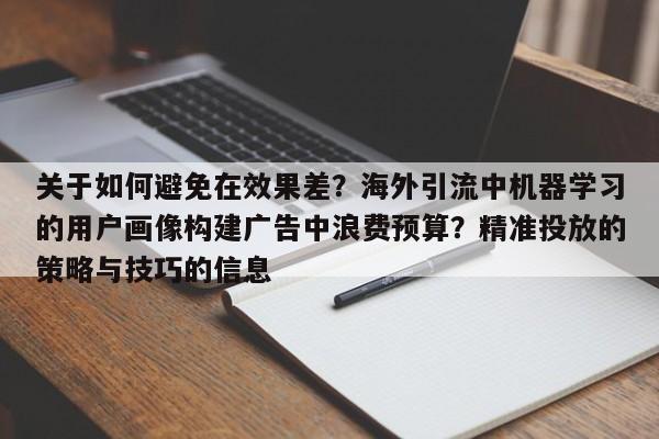 关于如何避免在效果差?海外引流中机器学习的用户画像构建广告中浪费预算?精准投放的策略与技巧的信息