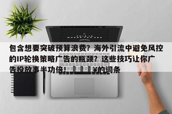 包含想要突破预算浪费?海外引流中避免风控的IP轮换策略广告的瓶颈?这些技巧让你广告投放事半功倍!🔥的词条