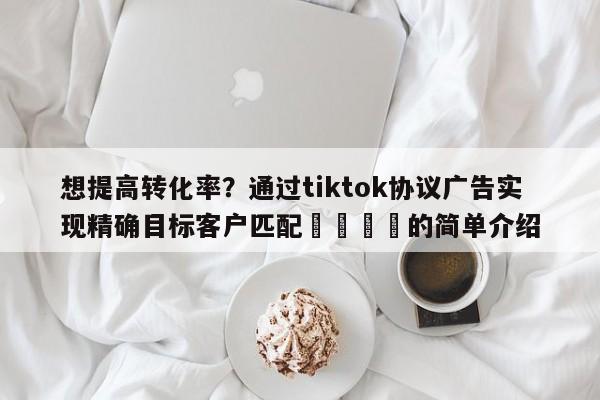 想提高转化率?通过tiktok协议广告实现精确目标客户匹配📣的简单介绍