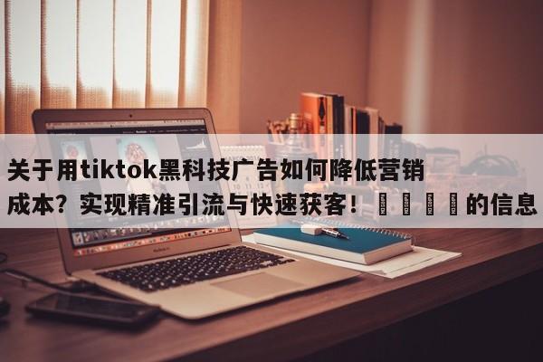 关于用tiktok黑科技广告如何降低营销成本?实现精准引流与快速获客!🚀的信息