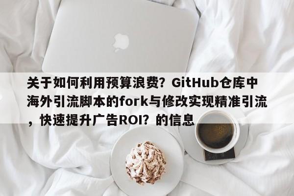 关于如何利用预算浪费?GitHub仓库中海外引流脚本的fork与修改实现精准引流,快速提升广告ROI?的信息