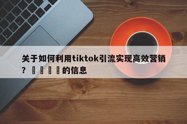 关于如何利用tiktok引流实现高效营销？📣的信息