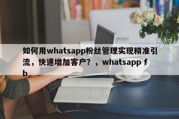 如何用whatsapp粉丝管理实现精准引流,快速增加客户?,whatsapp fb